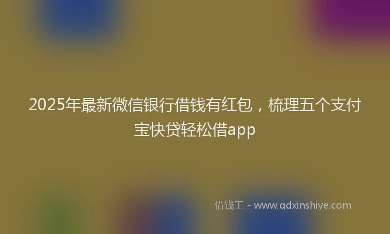 2025年最新微信银行借钱有红包，梳理五个支付宝快贷轻松借app