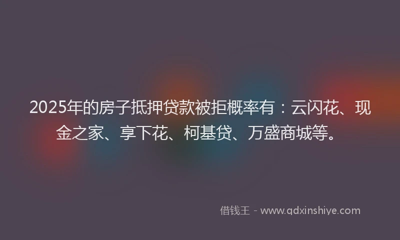 2025年的房子抵押贷款被拒概率有：云闪花、现金之家、享下花、柯基贷、万盛商城等。