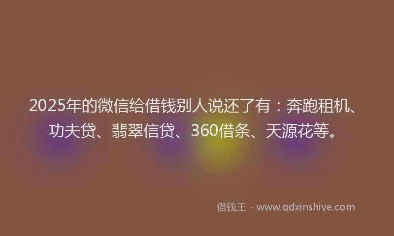 2025年的微信给借钱别人说还了有：奔跑租机、功夫贷、翡翠信贷、360借条、天源花等。