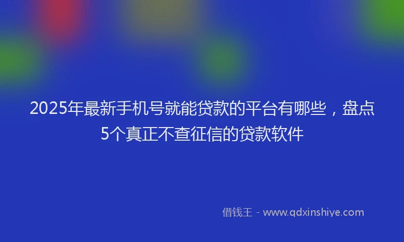 2025年最新手机号就能贷款的平台有哪些，盘点5个真正不查征信的贷款软件