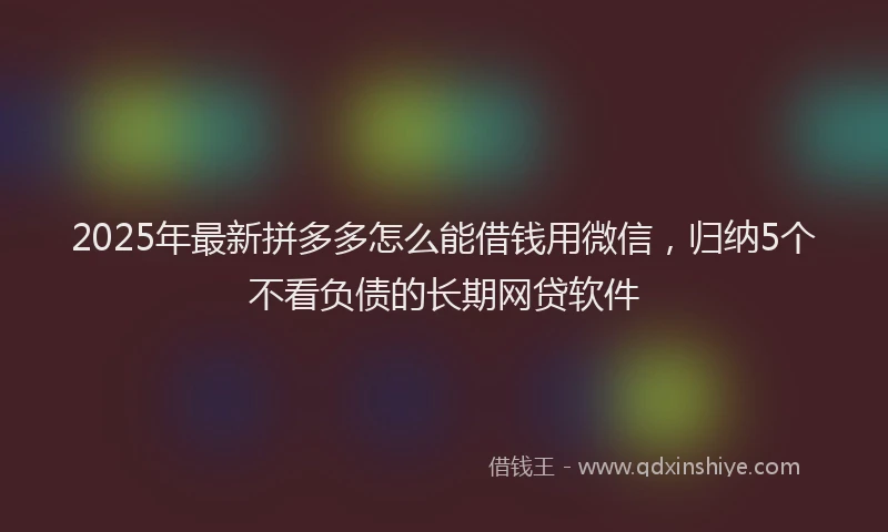 2025年最新拼多多怎么能借钱用微信，归纳5个不看负债的长期网贷软件