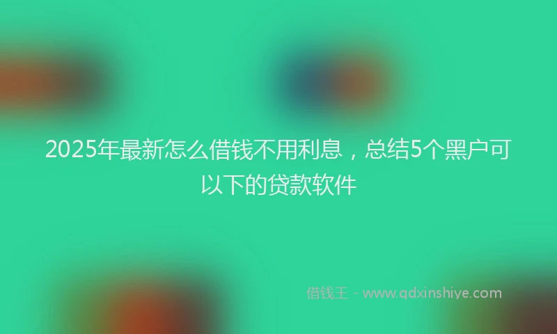 2025年最新怎么借钱不用利息，总结5个黑户可以下的贷款软件