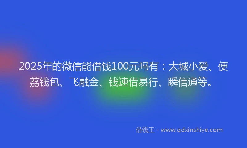2025年的微信能借钱100元吗有：大城小爱、便荔钱包、飞融金、钱速借易行、瞬信通等。
