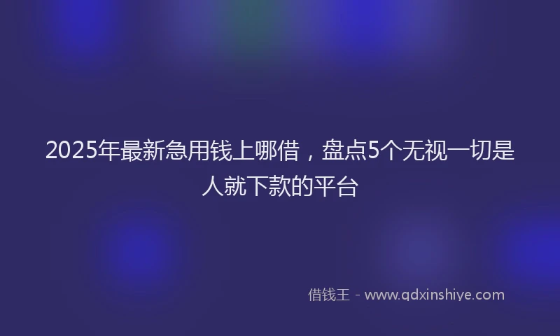 2025年最新急用钱上哪借，盘点5个无视一切是人就下款的平台