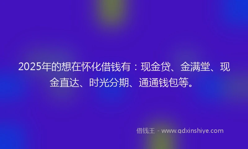 2025年的想在怀化借钱有：现金贷、金满堂、现金直达、时光分期、通通钱包等。