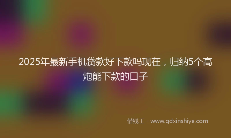 2025年最新手机贷款好下款吗现在，归纳5个高炮能下款的口子