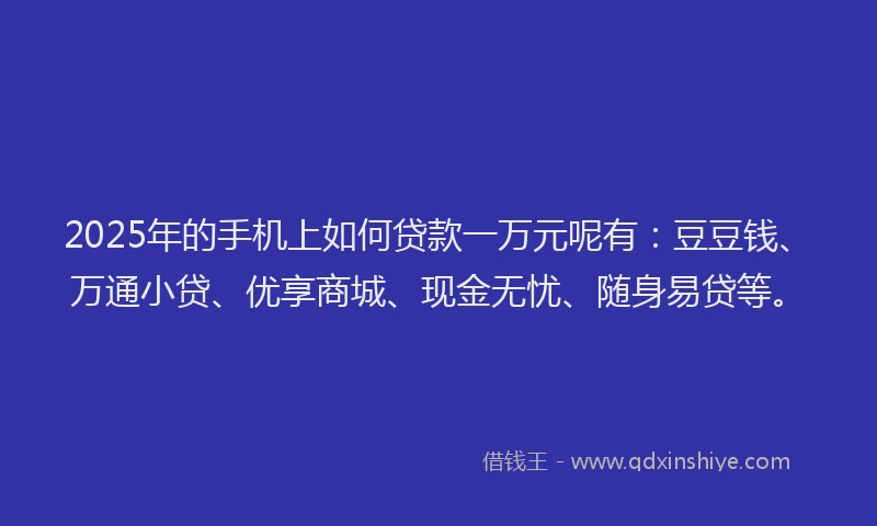 2025年的手机上如何贷款一万元呢有：豆豆钱、万通小贷、优享商城、现金无忧、随身易贷等。