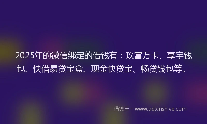 2025年的微信绑定的借钱有：玖富万卡、享宇钱包、快借易贷宝盒、现金快贷宝、畅贷钱包等。