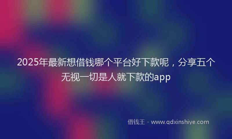 2025年最新想借钱哪个平台好下款呢，分享五个无视一切是人就下款的app