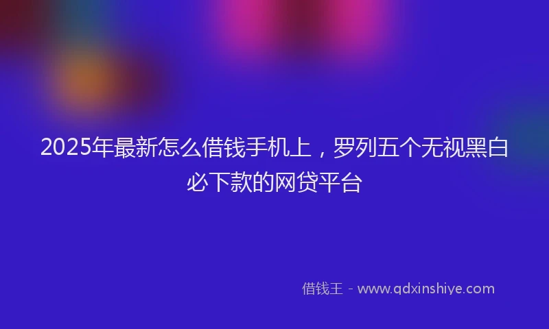 2025年最新怎么借钱手机上，罗列五个无视黑白必下款的网贷平台
