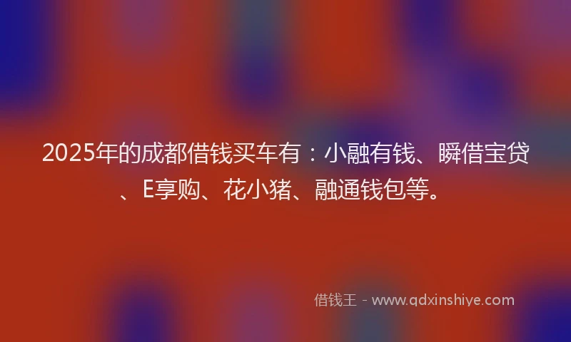 2025年的成都借钱买车有：小融有钱、瞬借宝贷、E享购、花小猪、融通钱包等。