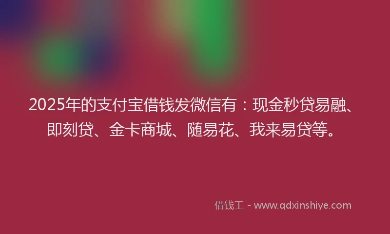 2025年的支付宝借钱发微信有：现金秒贷易融、即刻贷、金卡商城、随易花、我来易贷等。