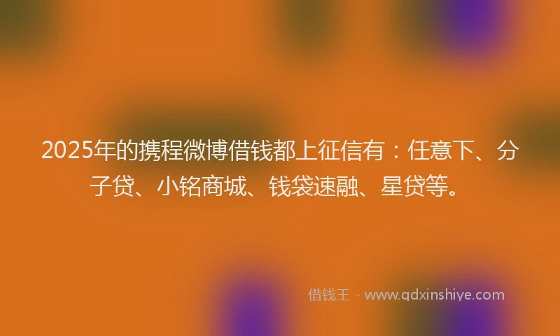 2025年的携程微博借钱都上征信有：任意下、分子贷、小铭商城、钱袋速融、星贷等。