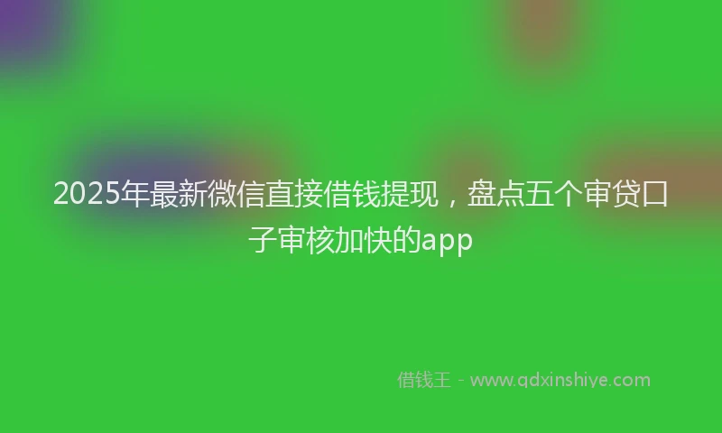 2025年最新微信直接借钱提现，盘点五个审贷口子审核加快的app