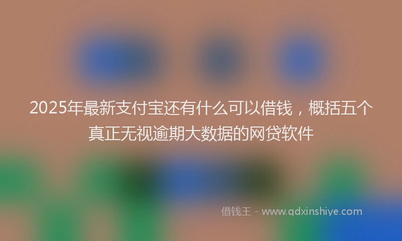 2025年最新支付宝还有什么可以借钱，概括五个真正无视逾期大数据的网贷软件