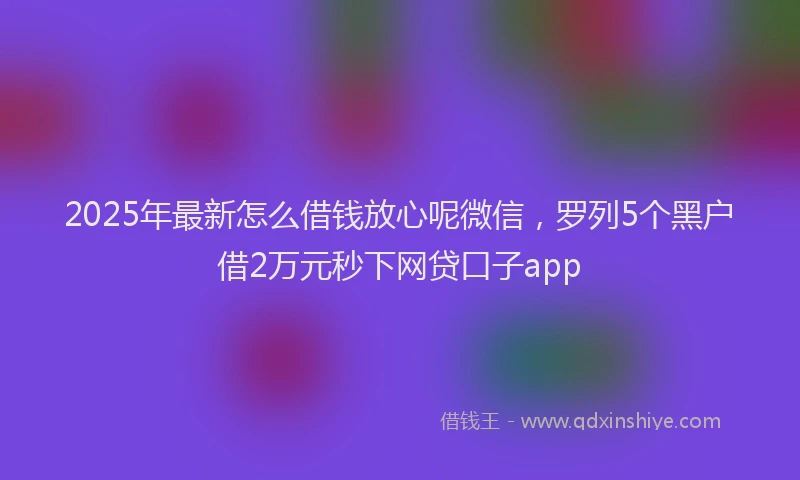 2025年最新怎么借钱放心呢微信，罗列5个黑户借2万元秒下网贷口子app