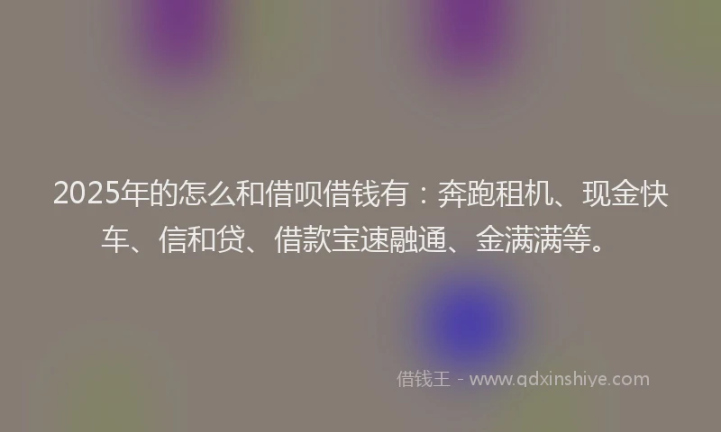 2025年的怎么和借呗借钱有：奔跑租机、现金快车、信和贷、借款宝速融通、金满满等。