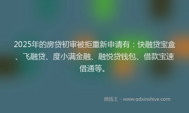 2025年的房贷初审被拒重新申请有：快融贷宝盒、飞融贷、度小满金融、融悦贷钱包、借款宝速借通等。