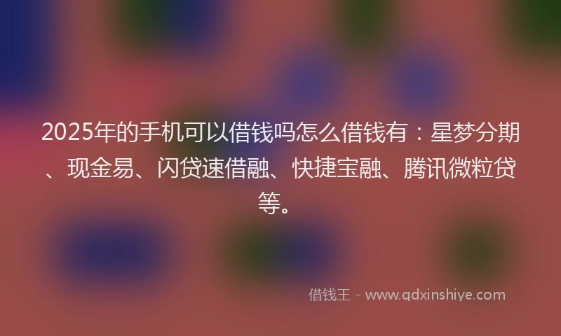 2025年的手机可以借钱吗怎么借钱有：星梦分期、现金易、闪贷速借融、快捷宝融、腾讯微粒贷等。
