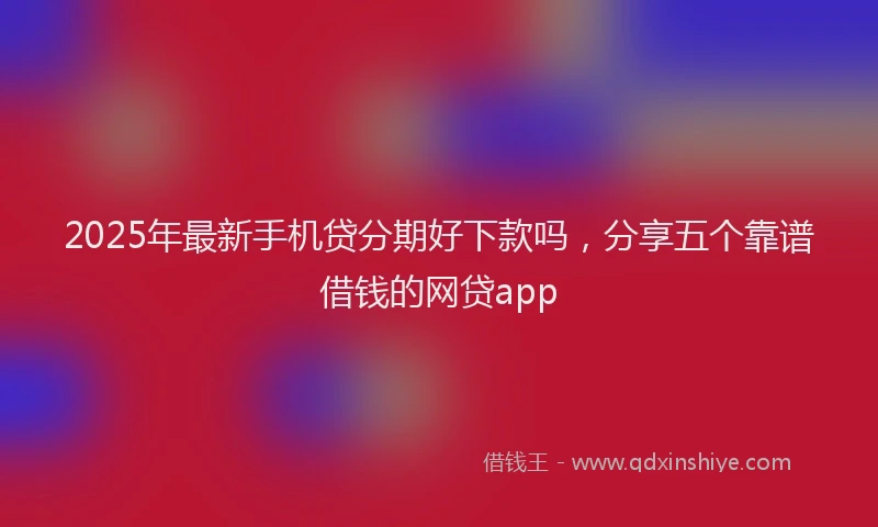 2025年最新手机贷分期好下款吗，分享五个靠谱借钱的网贷app
