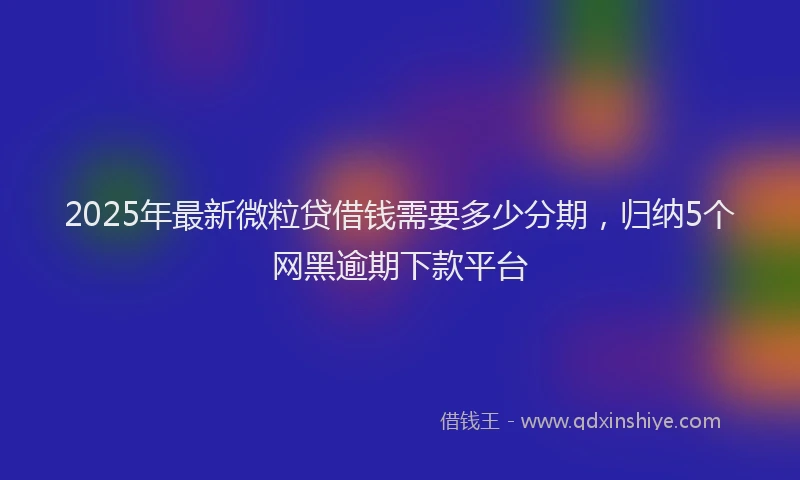 2025年最新微粒贷借钱需要多少分期，归纳5个网黑逾期下款平台