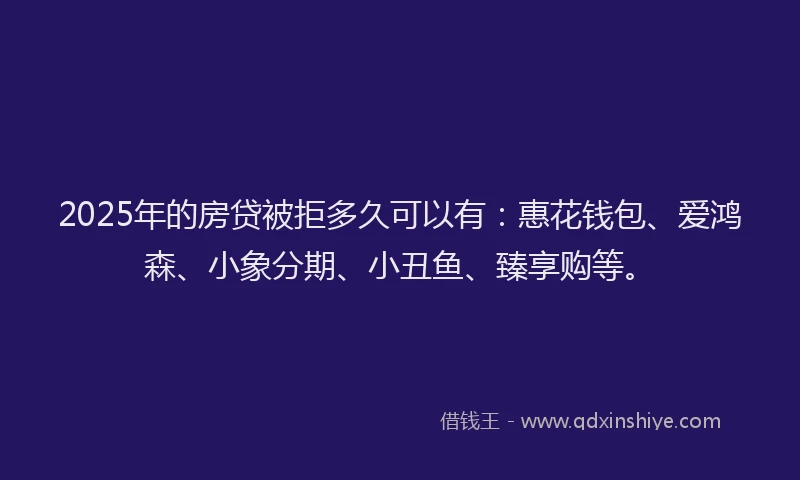 2025年的房贷被拒多久可以有：惠花钱包、爱鸿森、小象分期、小丑鱼、臻享购等。