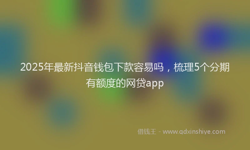 2025年最新抖音钱包下款容易吗，梳理5个分期有额度的网贷app