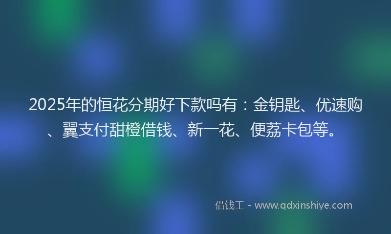 2025年的恒花分期好下款吗有：金钥匙、优速购、翼支付甜橙借钱、新一花、便荔卡包等。