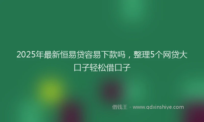 2025年最新恒易贷容易下款吗，整理5个网贷大口子轻松借口子