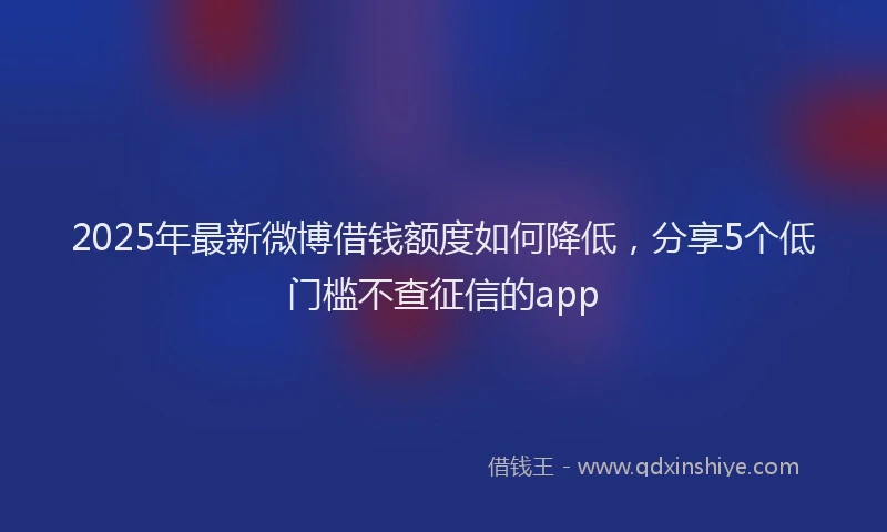 2025年最新微博借钱额度如何降低，分享5个低门槛不查征信的app