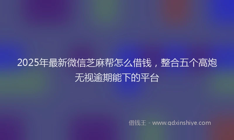2025年最新微信芝麻帮怎么借钱，整合五个高炮无视逾期能下的平台