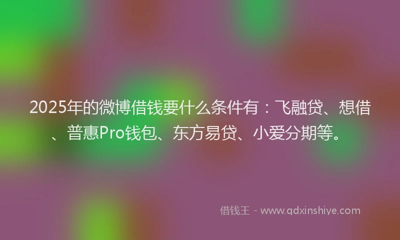 2025年的微博借钱要什么条件有：飞融贷、想借、普惠Pro钱包、东方易贷、小爱分期等。