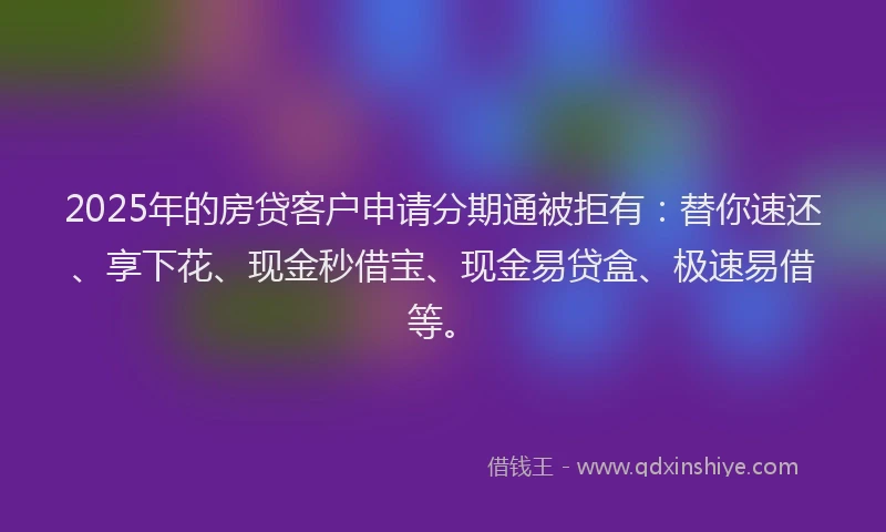 2025年的房贷客户申请分期通被拒有：替你速还、享下花、现金秒借宝、现金易贷盒、极速易借等。