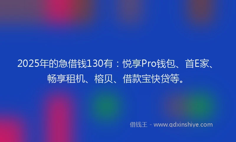 2025年的急借钱130有：悦享Pro钱包、首E家、畅享租机、榕贝、借款宝快贷等。