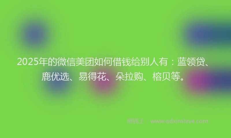 2025年的微信美团如何借钱给别人有：蓝领贷、鹿优选、易得花、朵拉购、榕贝等。