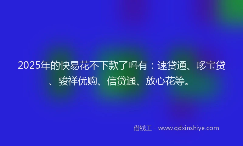 2025年的快易花不下款了吗有：速贷通、哆宝贷、骏祥优购、信贷通、放心花等。