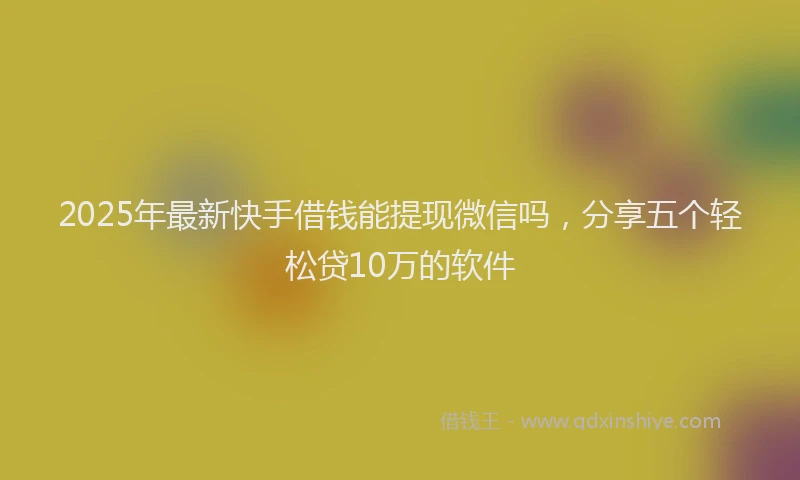 2025年最新快手借钱能提现微信吗，分享五个轻松贷10万的软件