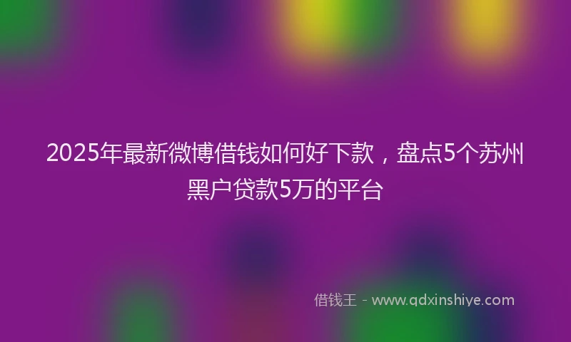 2025年最新微博借钱如何好下款，盘点5个苏州黑户贷款5万的平台