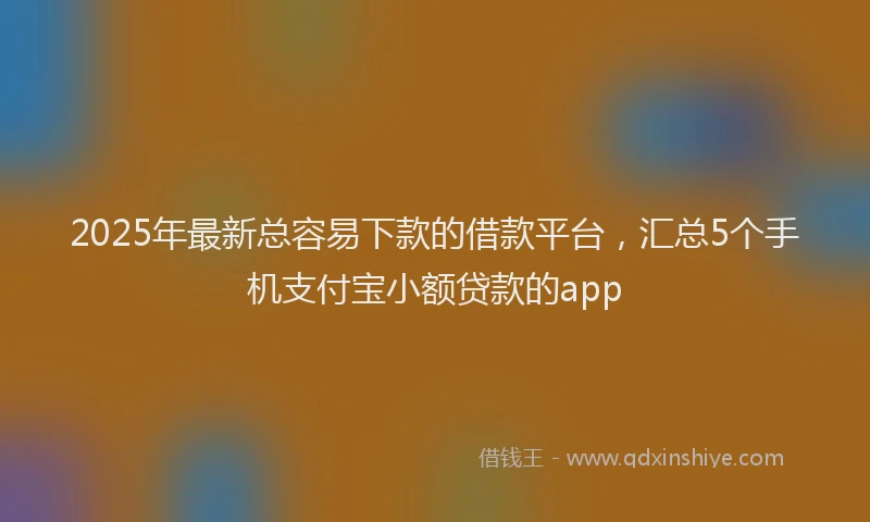 2025年最新总容易下款的借款平台，汇总5个手机支付宝小额贷款的app