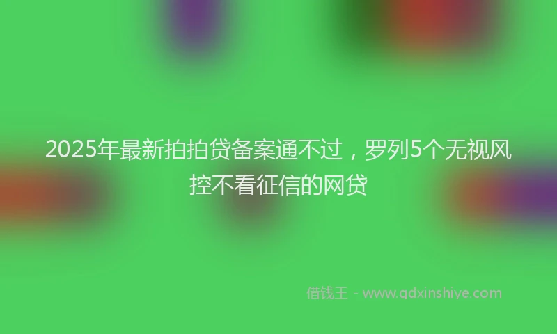 2025年最新拍拍贷备案通不过，罗列5个无视风控不看征信的网贷