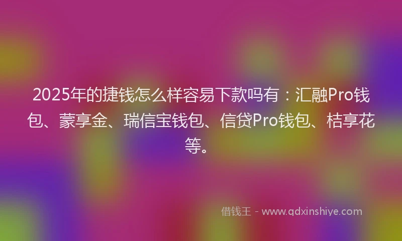 2025年的捷钱怎么样容易下款吗有：汇融Pro钱包、蒙享金、瑞信宝钱包、信贷Pro钱包、桔享花等。