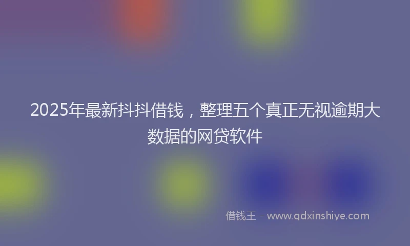 2025年最新抖抖借钱，整理五个真正无视逾期大数据的网贷软件
