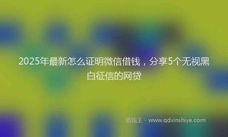 2025年最新怎么证明微信借钱，分享5个无视黑白征信的网贷