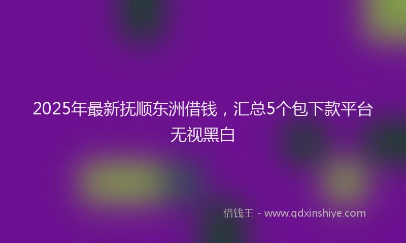 2025年最新抚顺东洲借钱，汇总5个包下款平台无视黑白