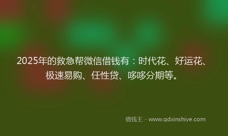 2025年的救急帮微信借钱有：时代花、好运花、极速易购、任性贷、哆哆分期等。