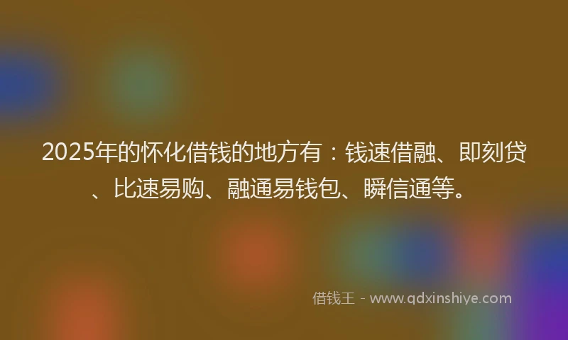 2025年的怀化借钱的地方有：钱速借融、即刻贷、比速易购、融通易钱包、瞬信通等。
