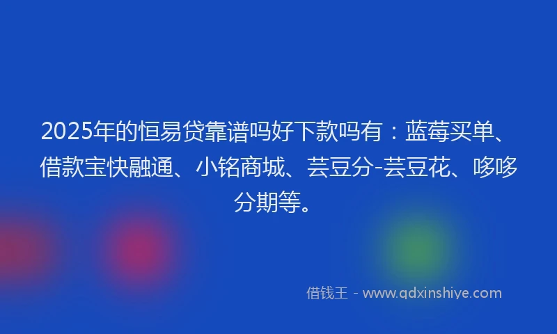 2025年的恒易贷靠谱吗好下款吗有：蓝莓买单、借款宝快融通、小铭商城、芸豆分-芸豆花、哆哆分期等。
