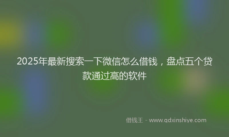 2025年最新搜索一下微信怎么借钱，盘点五个贷款通过高的软件