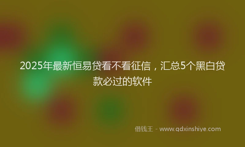 2025年最新恒易贷看不看征信，汇总5个黑白贷款必过的软件