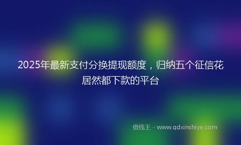 2025年最新支付分换提现额度，归纳五个征信花居然都下款的平台